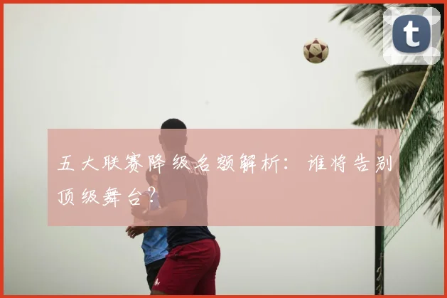 五大联赛降级名额解析：谁将告别顶级舞台？