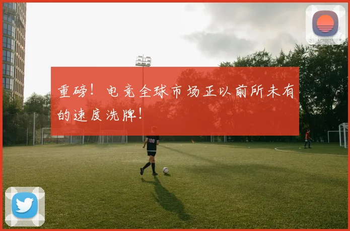 重磅！电竞全球市场正以前所未有的速度洗牌！