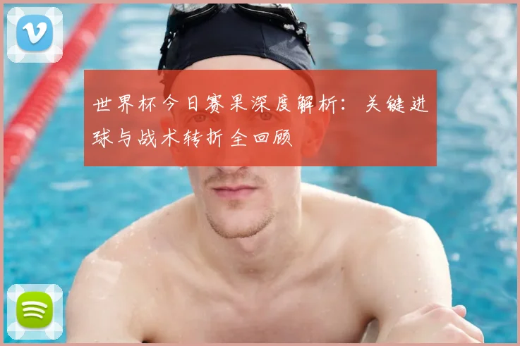 世界杯今日赛果深度解析：关键进球与战术转折全回顾