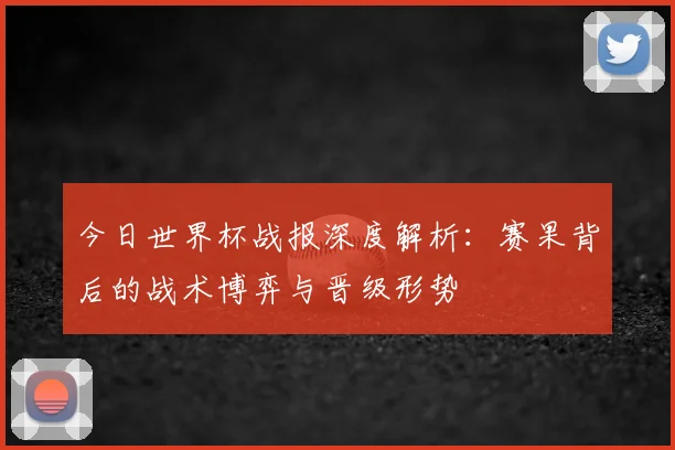 今日世界杯战报深度解析：赛果背后的战术博弈与晋级形势