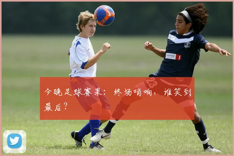 今晚足球赛果：终场哨响，谁笑到最后？
