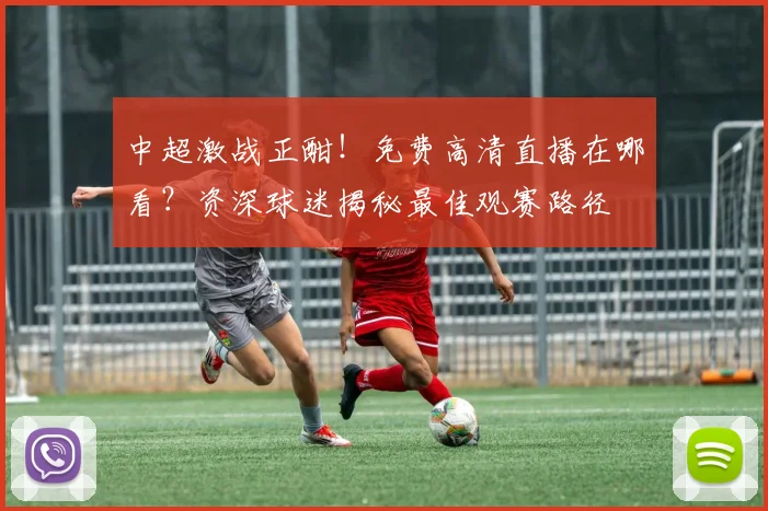 中超激战正酣！免费高清直播在哪看？资深球迷揭秘最佳观赛路径