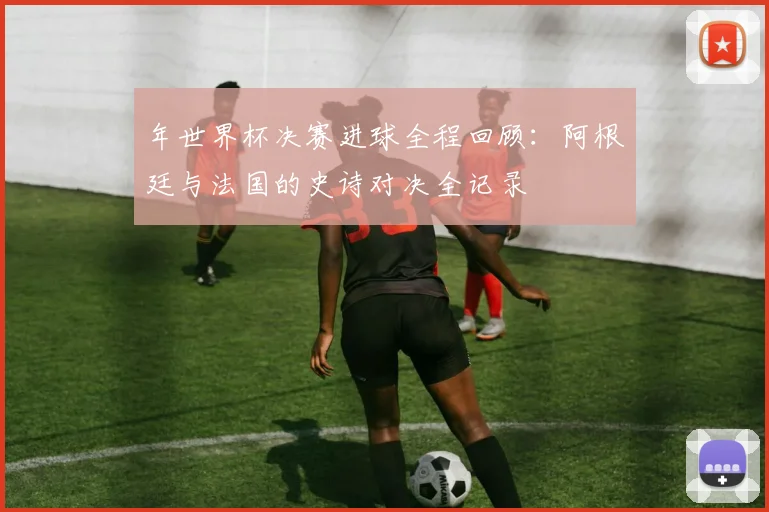 年世界杯决赛进球全程回顾：阿根廷与法国的史诗对决全记录