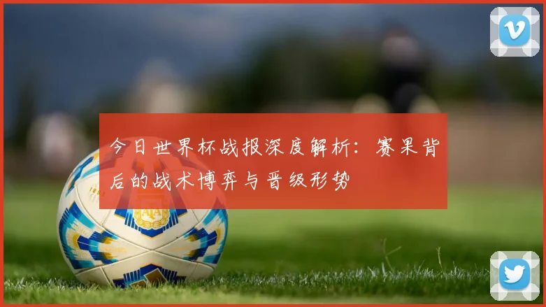 今日世界杯战报深度解析：赛果背后的战术博弈与晋级形势