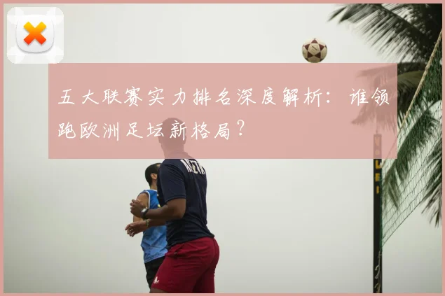 五大联赛实力排名深度解析：谁领跑欧洲足坛新格局？