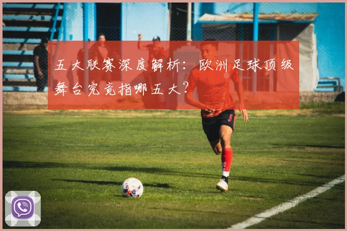 五大联赛深度解析：欧洲足球顶级舞台究竟指哪五大？