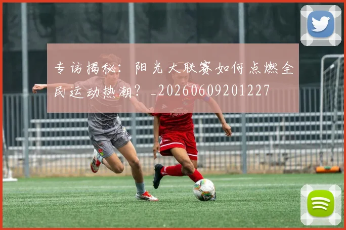 专访揭秘：阳光大联赛如何点燃全民运动热潮？_20260609201227