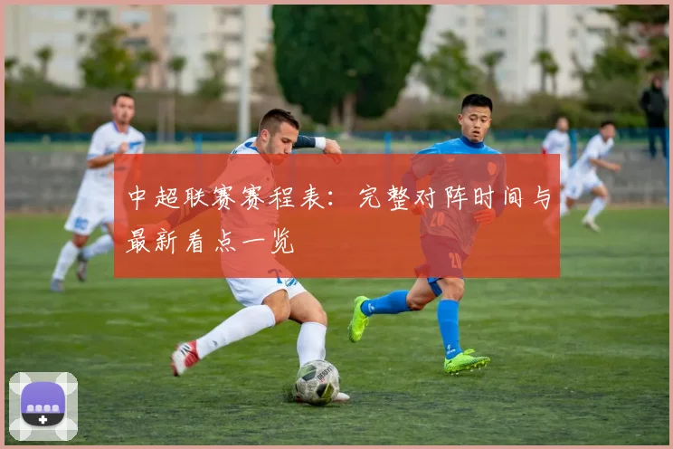 中超联赛赛程表：完整对阵时间与最新看点一览