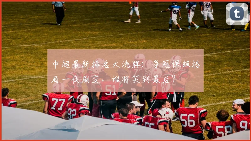 中超最新排名大洗牌：争冠保级格局一夜剧变，谁将笑到最后？