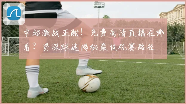 中超激战正酣!免费高清直播在哪看?资深球迷揭秘最佳观赛路径