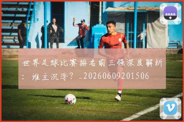 世界足球比赛排名前三强深度解析：谁主沉浮？_20260609201506