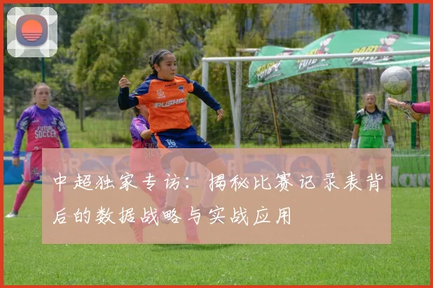 中超独家专访：揭秘比赛记录表背后的数据战略与实战应用